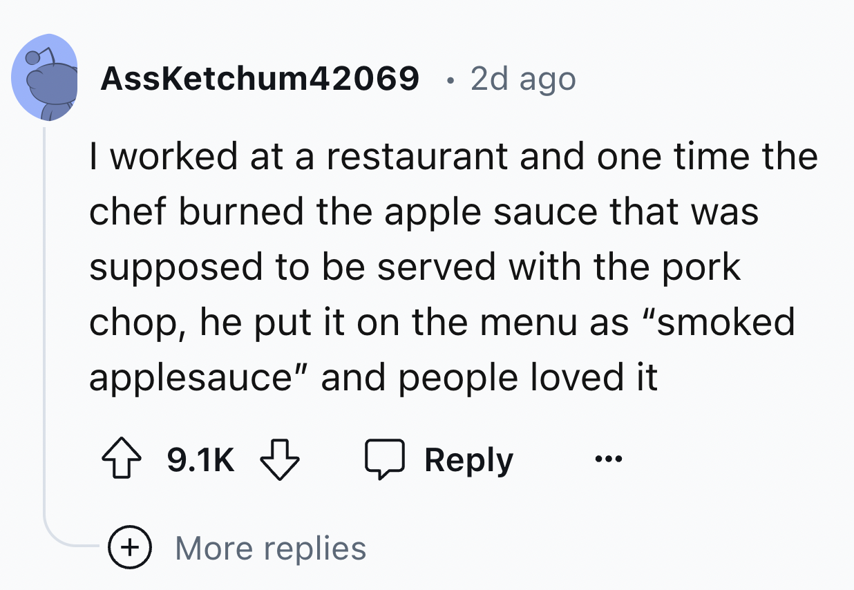 screenshot - AssKetchum42069 2d ago I worked at a restaurant and one time the chef burned the apple sauce that was supposed to be served with the pork chop, he put it on the menu as "smoked applesauce" and people loved it More replies